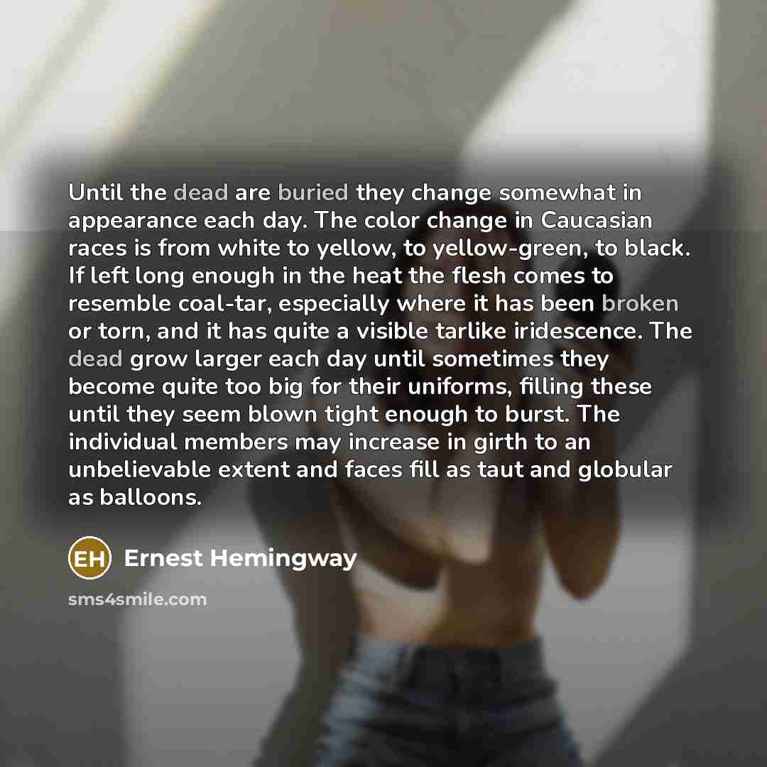 “Until the dead are buried they change somewhat in appearance each day. The color change in Caucasian races is from white to yellow, to yellow-green, to black. If left long enough in the heat the flesh comes to resemble coal-tar, especially where it has been broken or torn, and it has quite a…” quote by Ernest Hemingway