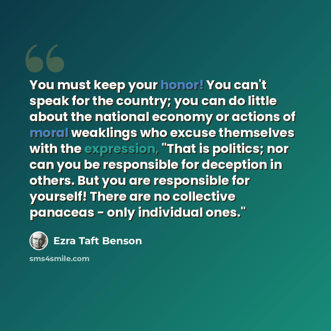 “You must keep your honor! You can't speak for the country; you can do little about the national economy or actions of moral weaklings who excuse themselves with the expression, "That is politics; nor can you be responsible for deception in others. But you are responsible for yourself! There are no…” quote by Ezra Taft Benson