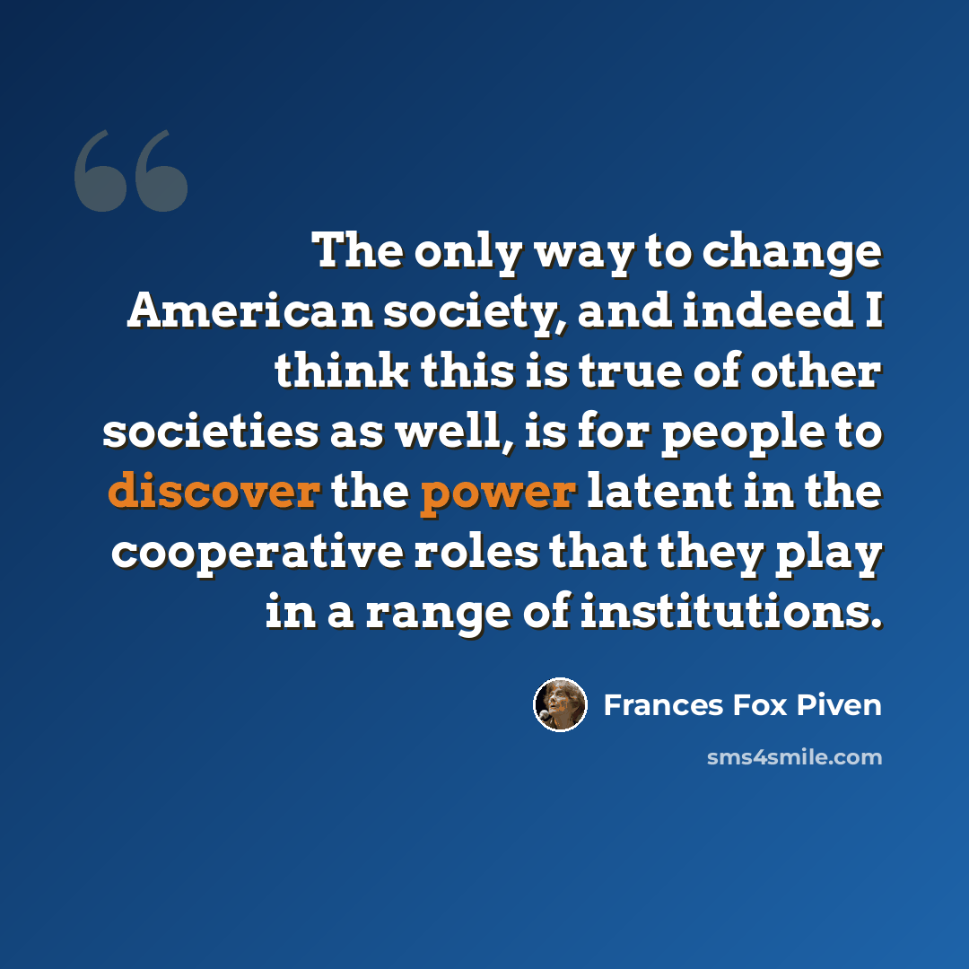 “The only way to change American society, and indeed I think this is true of other societies as well, is for people to discover the power latent in the cooperative roles that they play in a range of institutions.” quote by Frances Fox Piven