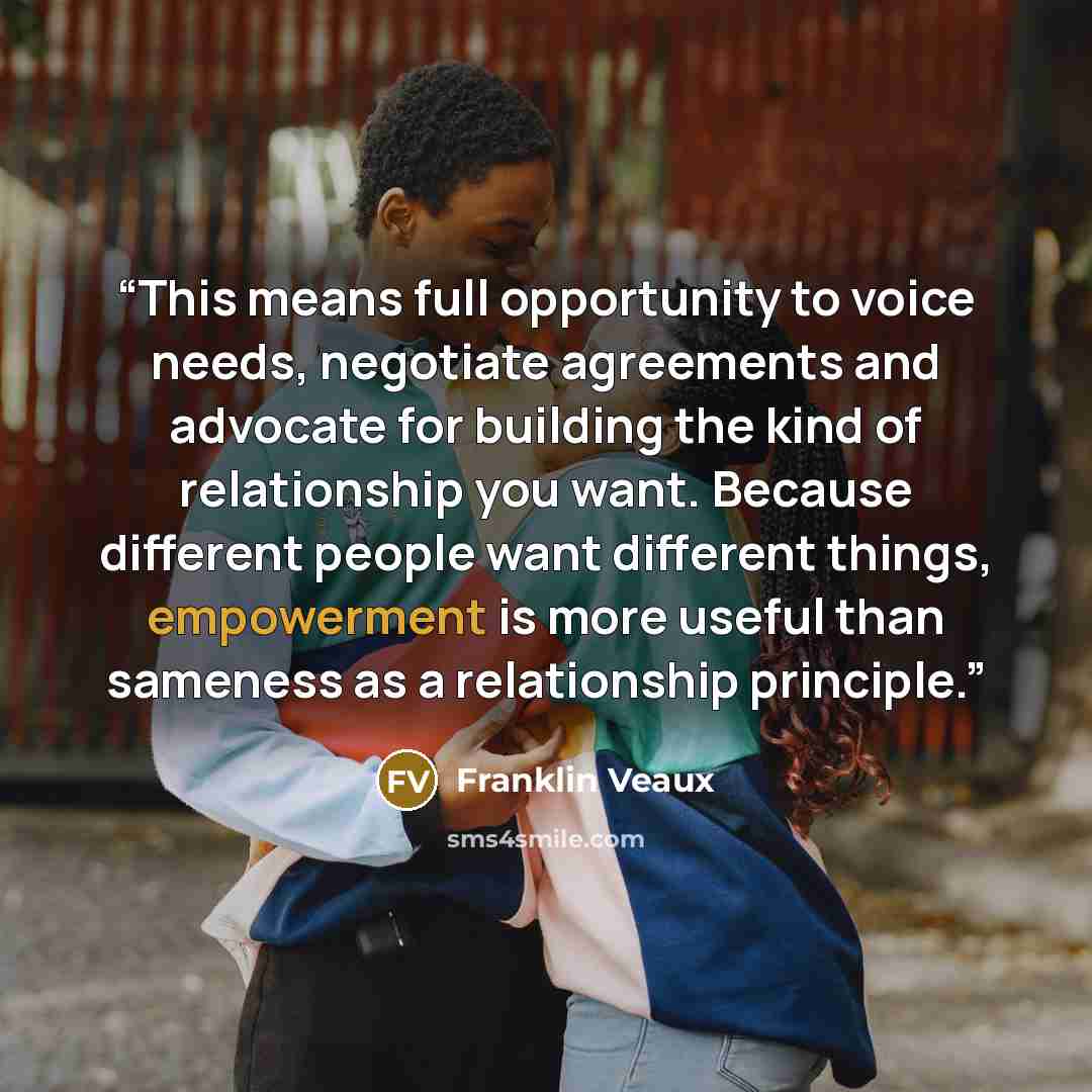 “This means full opportunity to voice needs, negotiate agreements and advocate for building the kind of relationship you want. Because different people want different things, empowerment is more useful than sameness as a relationship principle.” quote by Franklin Veaux