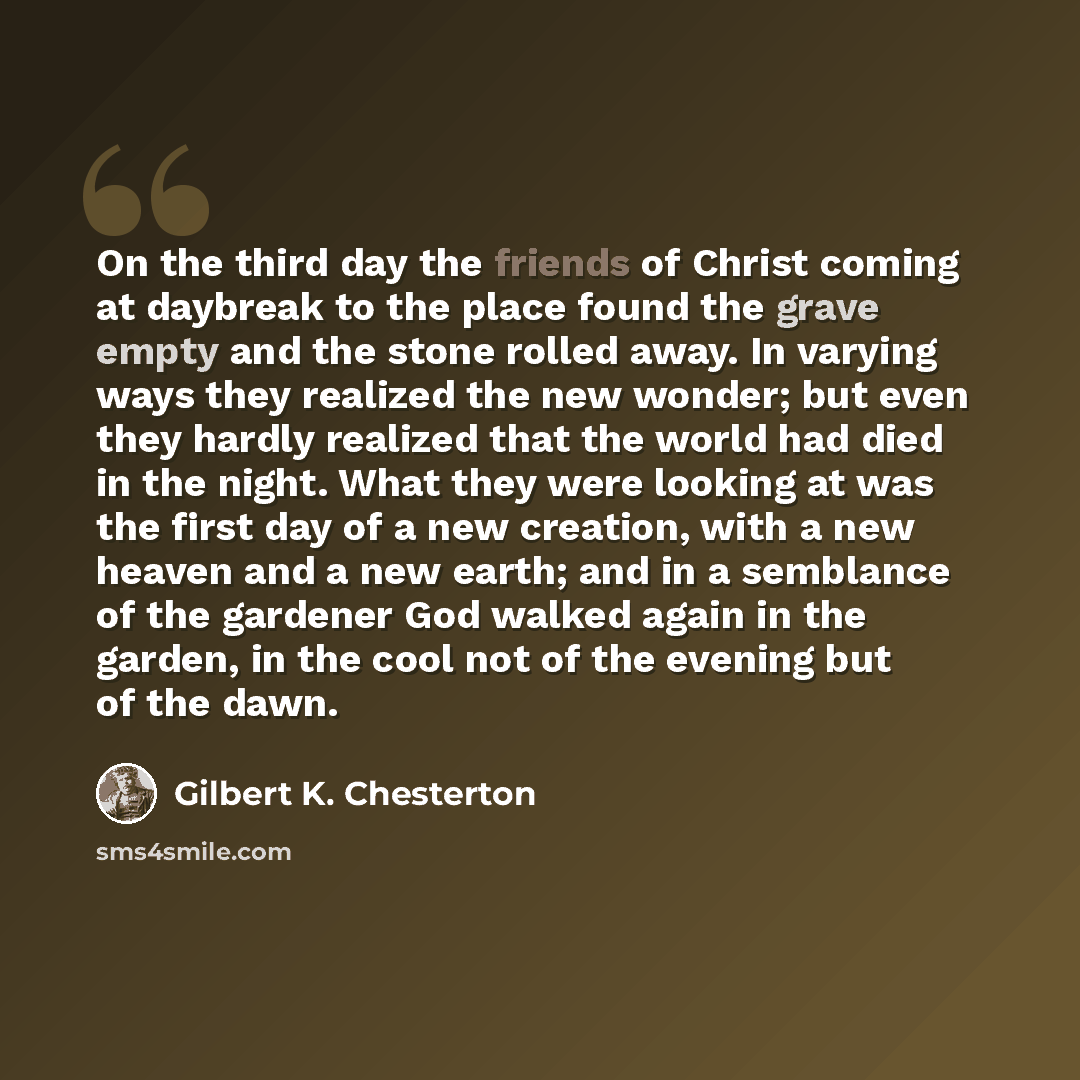 “On the third day the friends of Christ coming at daybreak to the place found the grave empty and the stone rolled away. In varying ways they realized the new wonder; but even they hardly realized that the world had died in the night. What they were looking at was the first day of a new creation…” quote by Gilbert K. Chesterton