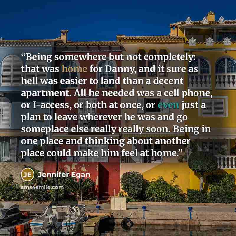 “Being somewhere but not completely: that was home for Danny, and it sure as hell was easier to land than a decent apartment. All he needed was a cell phone, or I-access, or both at once, or even just a plan to leave wherever he was and go someplace else really really soon. Being in one place and…” quote by Jennifer Egan