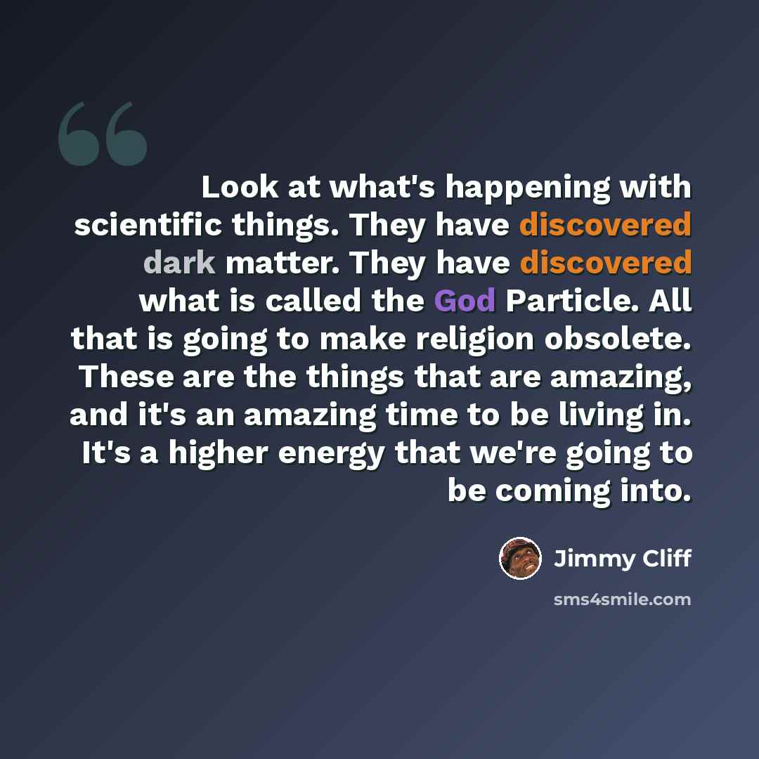 “Look at what's happening with scientific things. They have discovered dark matter. They have discovered what is called the God Particle. All that is going to make religion obsolete. These are the things that are amazing, and it's an amazing time to be living in. It's a higher energy that we're…” quote by Jimmy Cliff