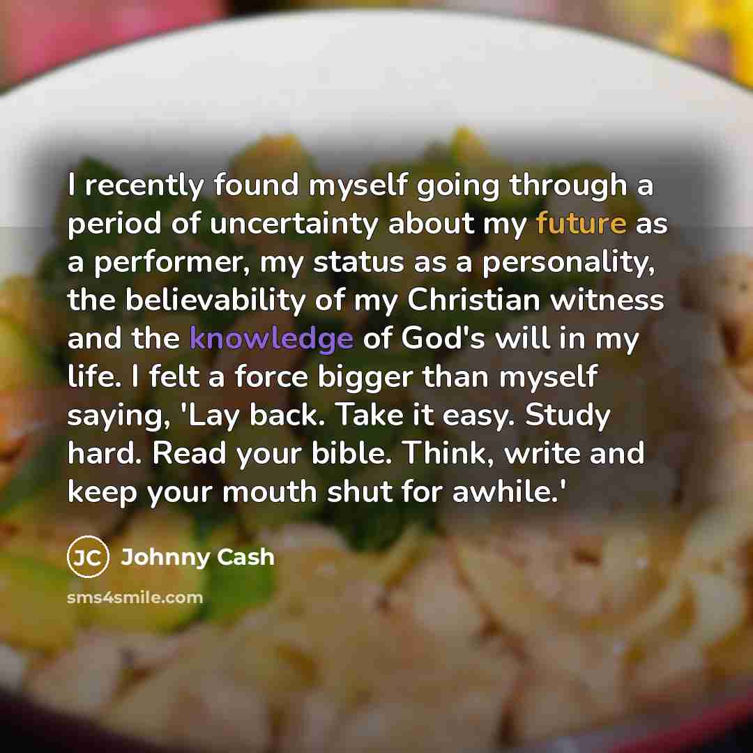 “I recently found myself going through a period of uncertainty about my future as a performer, my status as a personality, the believability of my Christian witness and the knowledge of God's will in my life. I felt a force bigger than myself saying, 'Lay back. Take it easy. Study hard. Read your…” quote by Johnny Cash