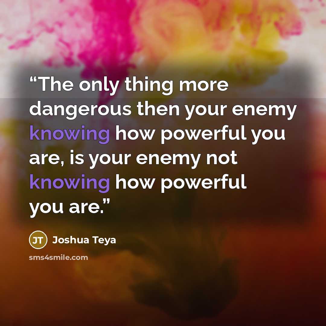 “The only thing more dangerous then your enemy knowing how powerful you are, is your enemy not knowing how powerful you are.” quote by Joshua Teya