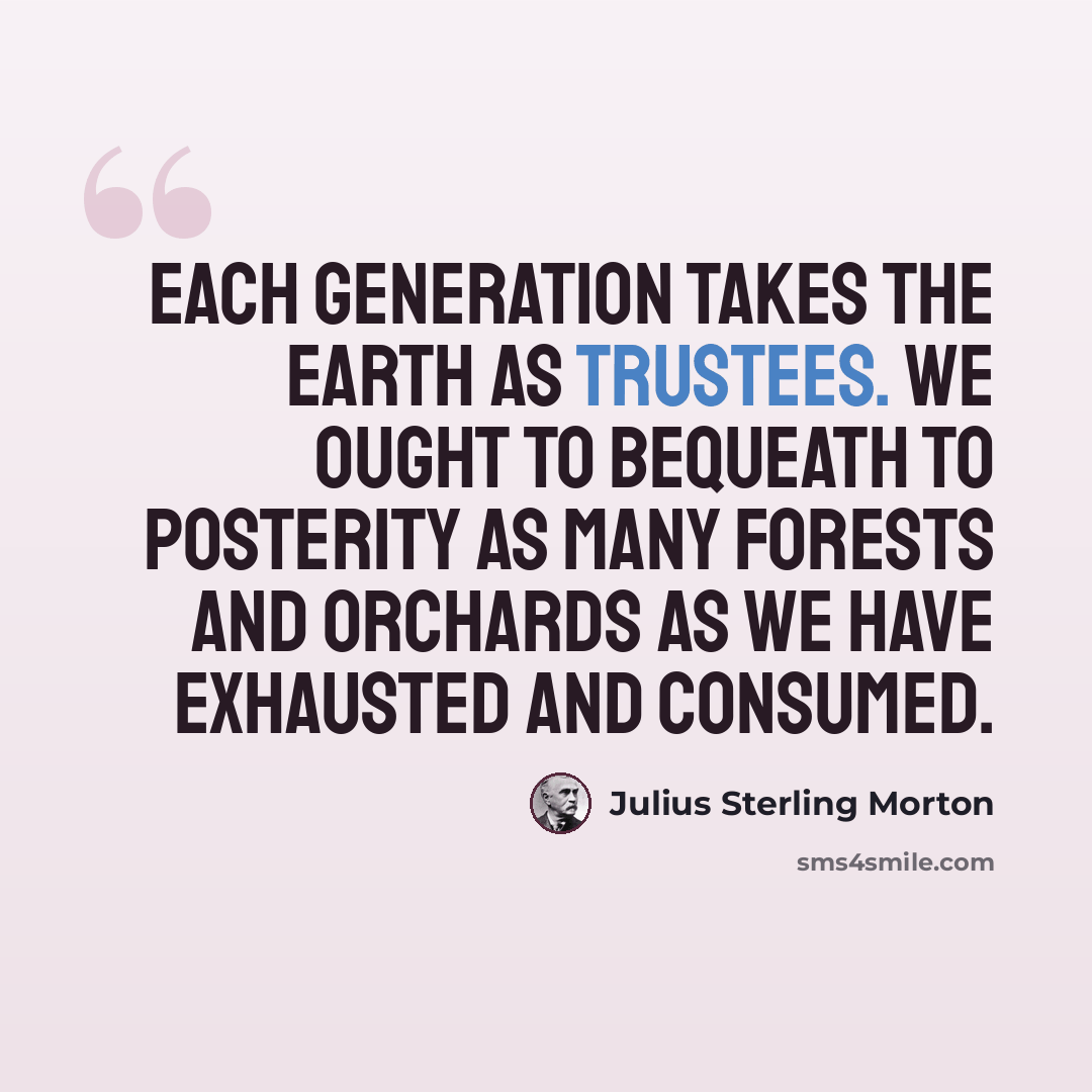 “Each generation takes the earth as trustees. We ought to bequeath to posterity as many forests and orchards as we have exhausted and consumed.” quote by Julius Sterling Morton