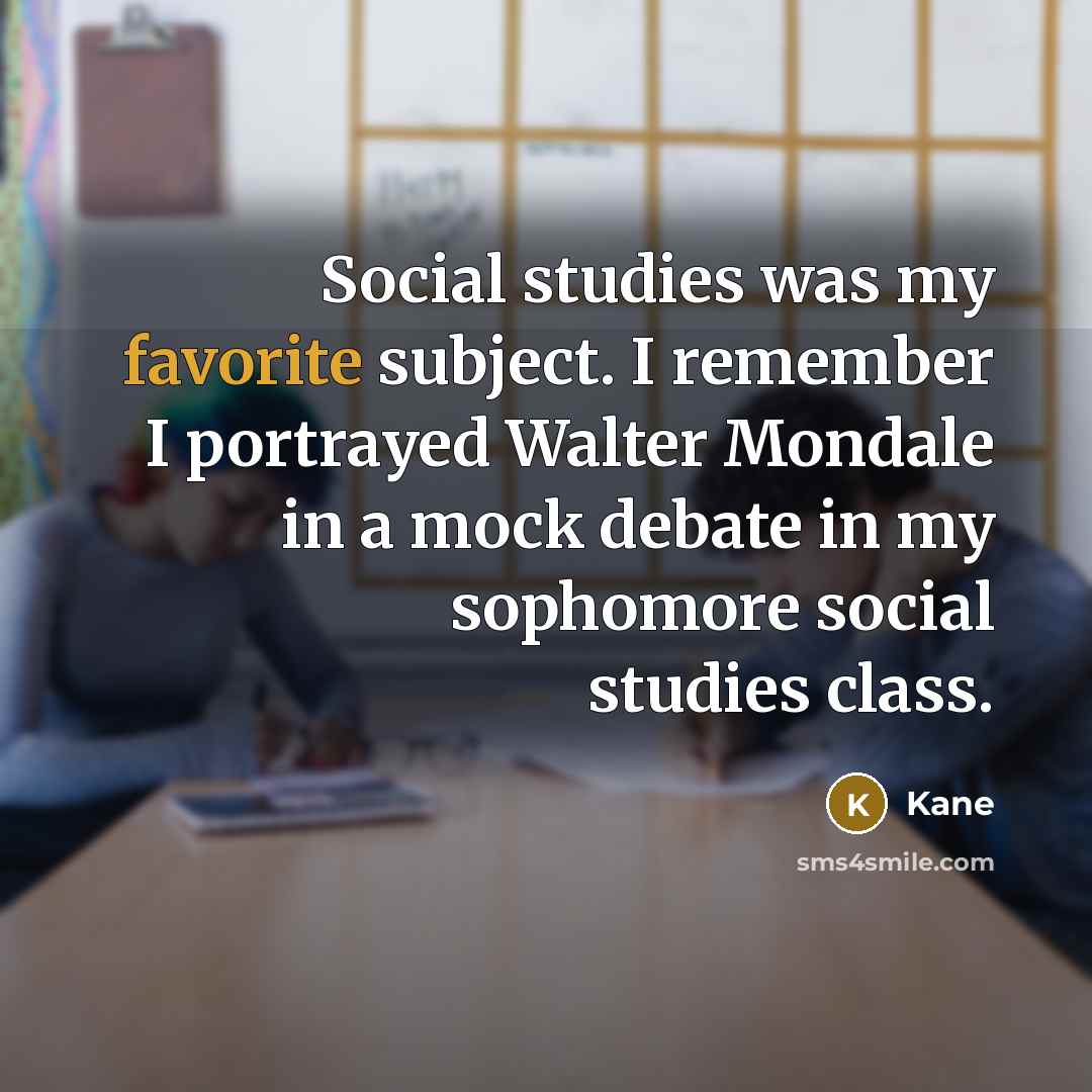 “Social studies was my favorite subject. I remember I portrayed Walter Mondale in a mock debate in my sophomore social studies class.” quote by Kane