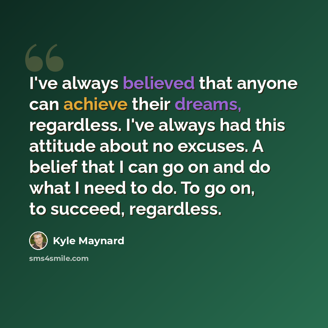 “I've always believed that anyone can achieve their dreams, regardless. I've always had this attitude about no excuses. A belief that I can go on and do what I need to do. To go on, to succeed, regardless.” quote by Kyle Maynard