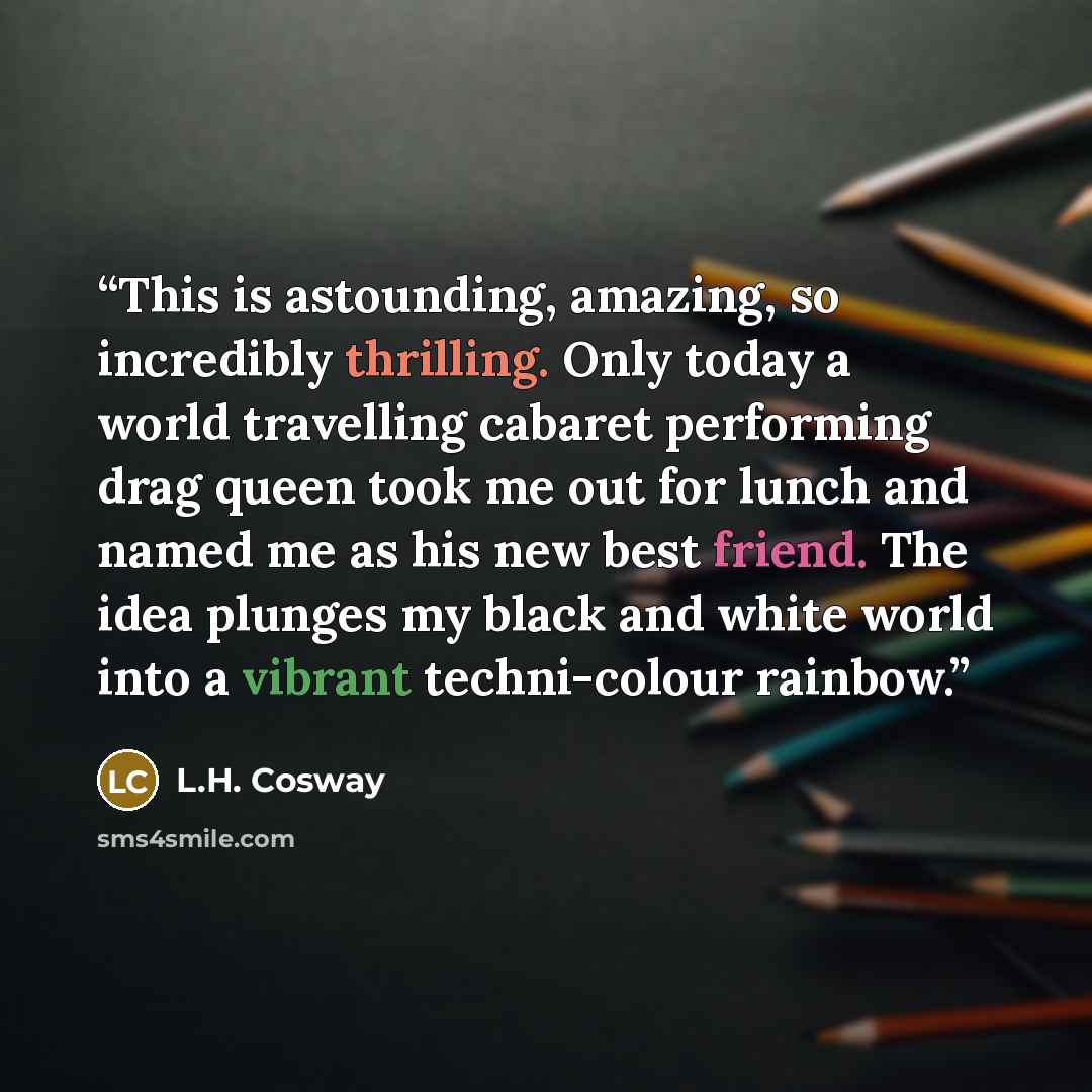 “This is astounding, amazing, so incredibly thrilling. Only today a world travelling cabaret performing drag queen took me out for lunch and named me as his new best friend. The idea plunges my black and white world into a vibrant techni-colour rainbow.” quote by L.H. Cosway