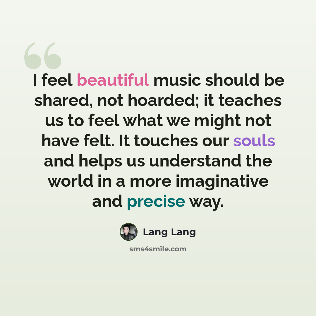 “I feel beautiful music should be shared, not hoarded; it teaches us to feel what we might not have felt. It touches our souls and helps us understand the world in a more imaginative and precise way.” quote by Lang Lang