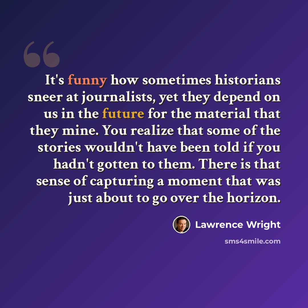 “It's funny how sometimes historians sneer at journalists, yet they depend on us in the future for the material that they mine. You realize that some of the stories wouldn't have been told if you hadn't gotten to them. There is that sense of capturing a moment that was just about to go over the…” quote by Lawrence Wright