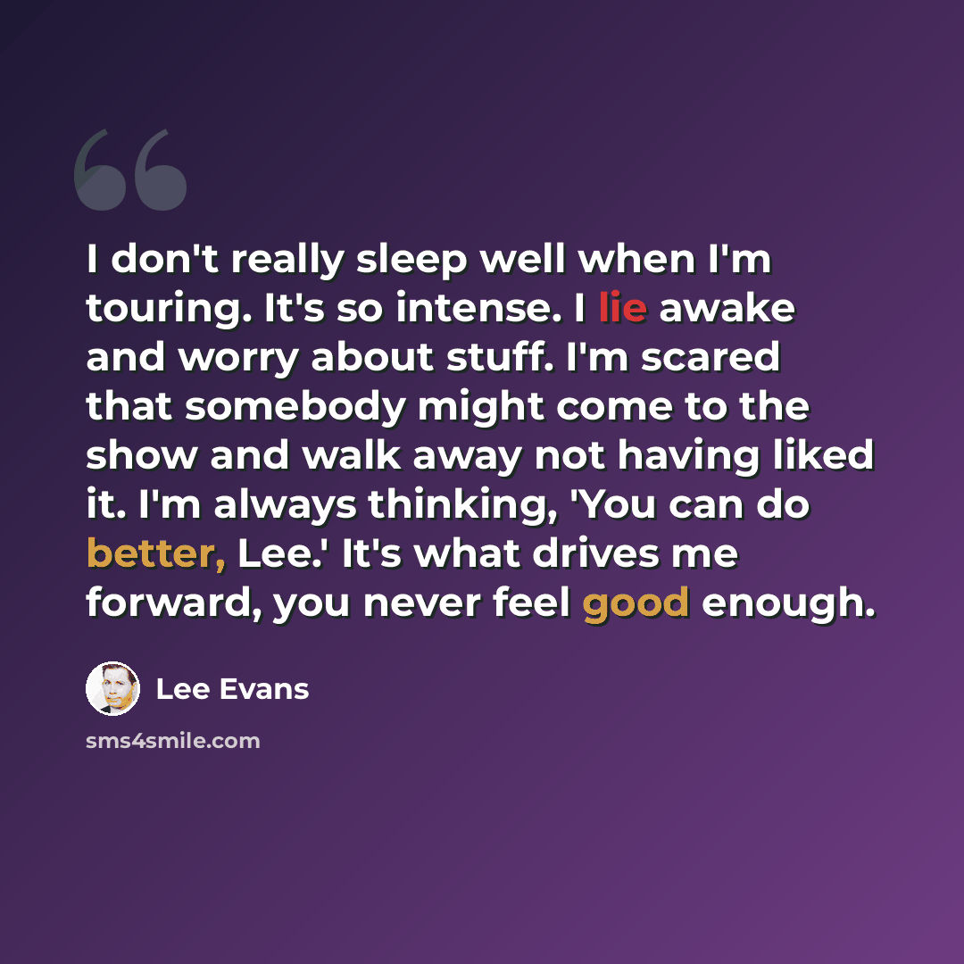 “I don't really sleep well when I'm touring. It's so intense. I lie awake and worry about stuff. I'm scared that somebody might come to the show and walk away not having liked it. I'm always thinking, 'You can do better, Lee.' It's what drives me forward, you never feel good enough.” quote by Lee Evans