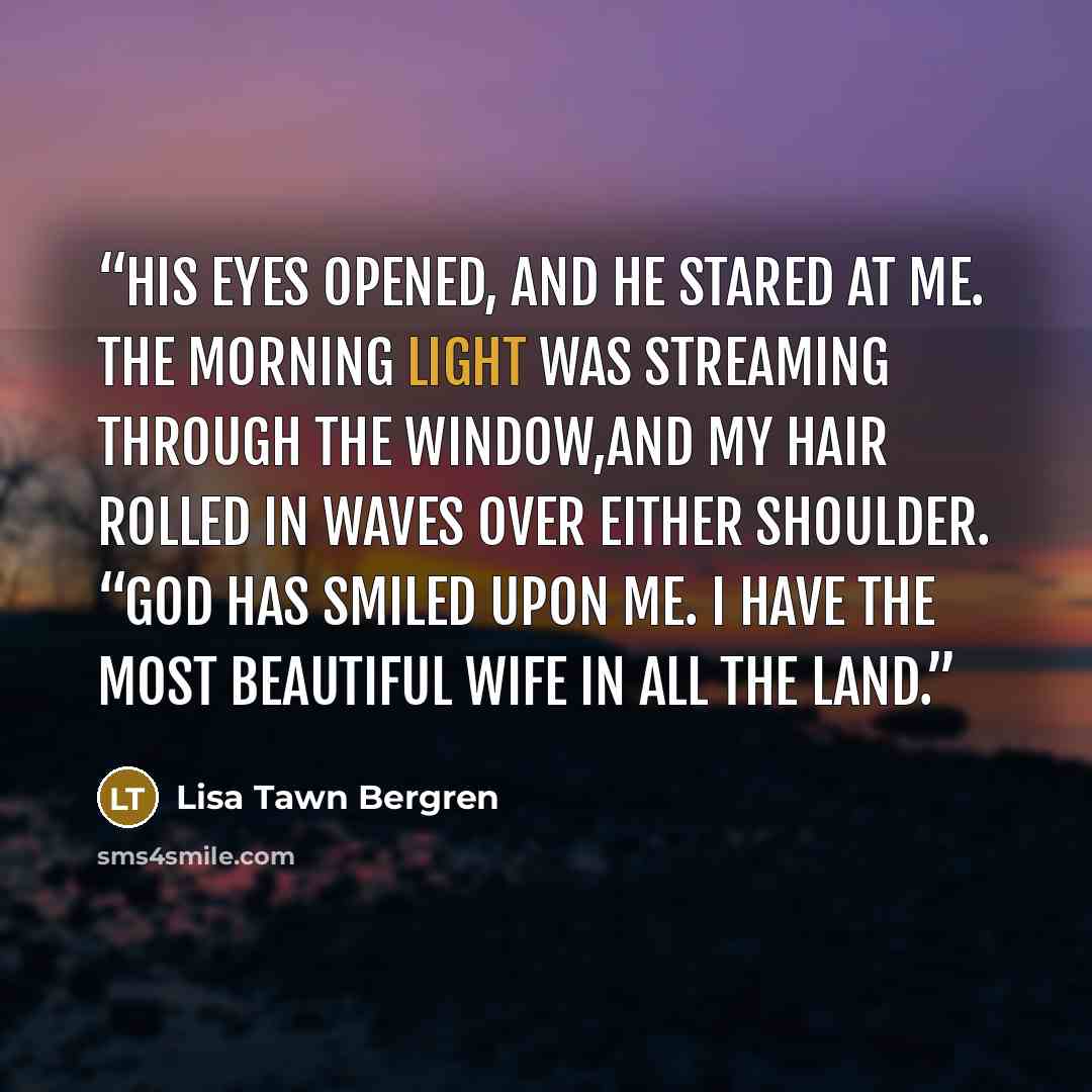 “His eyes opened, and he stared at me. The morning light was streaming through the window,and my hair rolled in waves over either shoulder. “God has smiled upon me. I have the most beautiful wife in all the land.” quote by Lisa Tawn Bergren