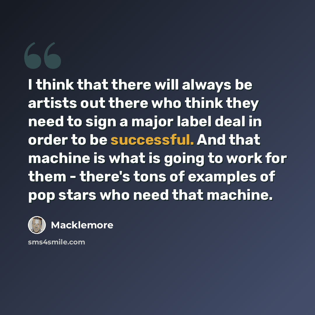 “I think that there will always be artists out there who think they need to sign a major label deal in order to be successful. And that machine is what is going to work for them - there's tons of examples of pop stars who need that machine.” quote by Macklemore