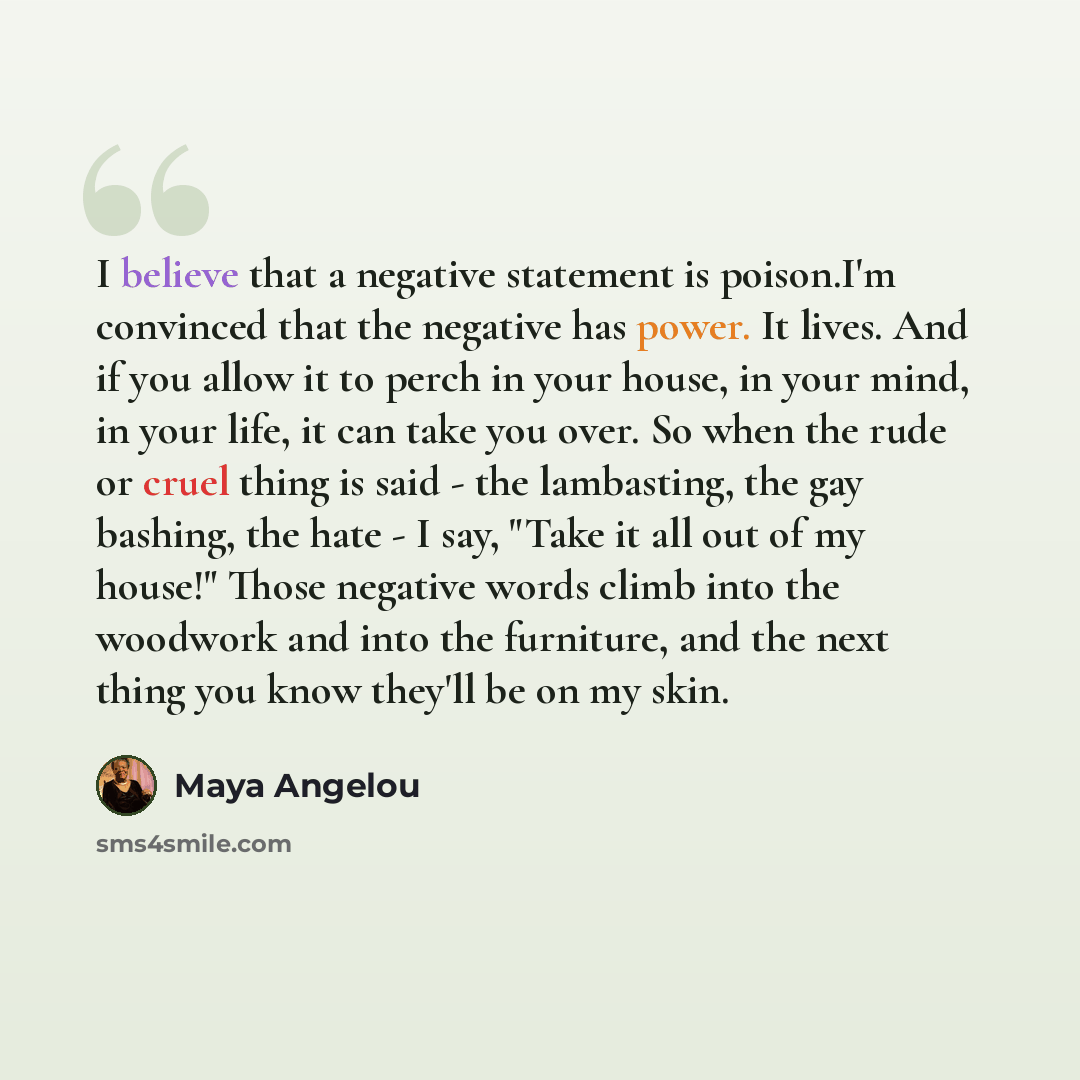 “I believe that a negative statement is poison.I'm convinced that the negative has power. It lives. And if you allow it to perch in your house, in your mind, in your life, it can take you over. So when the rude or cruel thing is said - the lambasting, the gay bashing, the hate - I say, "Take it all…” quote by Maya Angelou