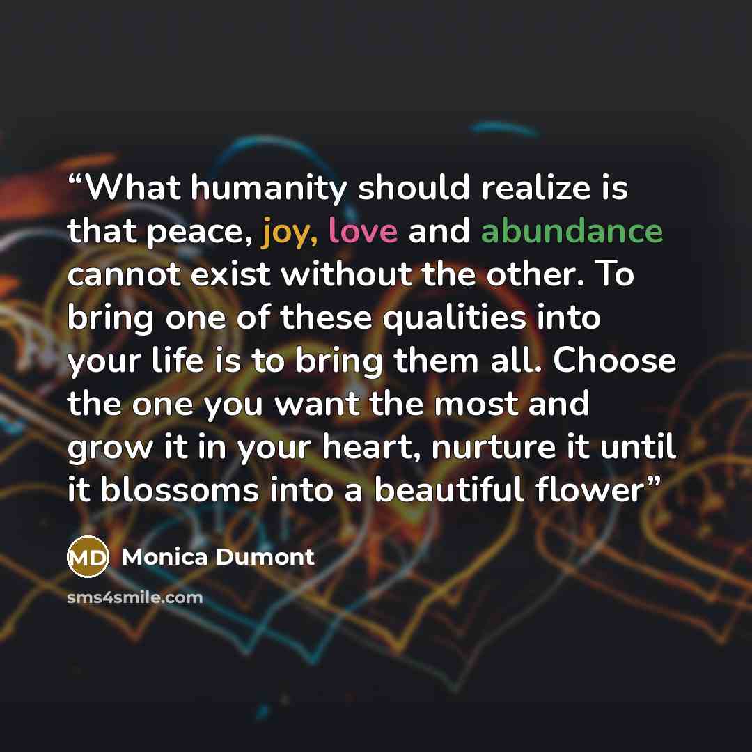“What humanity should realize is that peace, joy, love and abundance cannot exist without the other. To bring one of these qualities into your life is to bring them all. Choose the one you want the most and grow it in your heart, nurture it until it blossoms into a beautiful flower” quote by Monica Dumont
