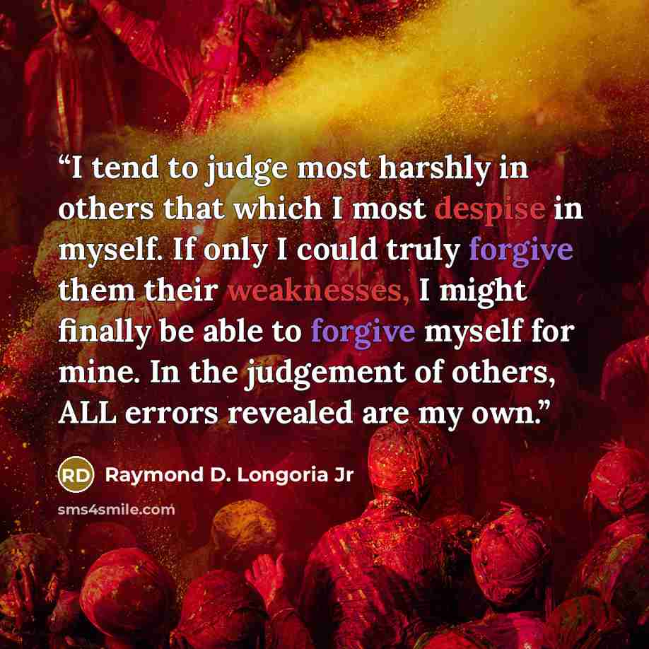 “I tend to judge most harshly in others that which I most despise in myself. If only I could truly forgive them their weaknesses, I might finally be able to forgive myself for mine. In the judgement of others, ALL errors revealed are my own.” quote by Raymond D. Longoria Jr