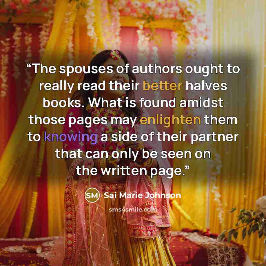 “The spouses of authors ought to really read their better halves books. What is found amidst those pages may enlighten them to knowing a side of their partner that can only be seen on the written page.” quote by Sai Marie Johnson