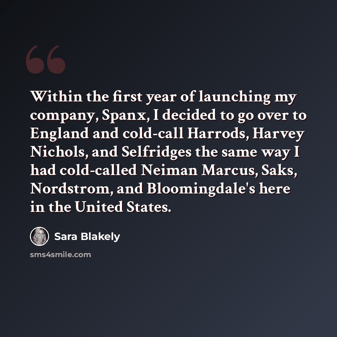 “Within the first year of launching my company, Spanx, I decided to go over to England and cold-call Harrods, Harvey Nichols, and Selfridges the same way I had cold-called Neiman Marcus, Saks, Nordstrom, and Bloomingdale's here in the United States.” quote by Sara Blakely