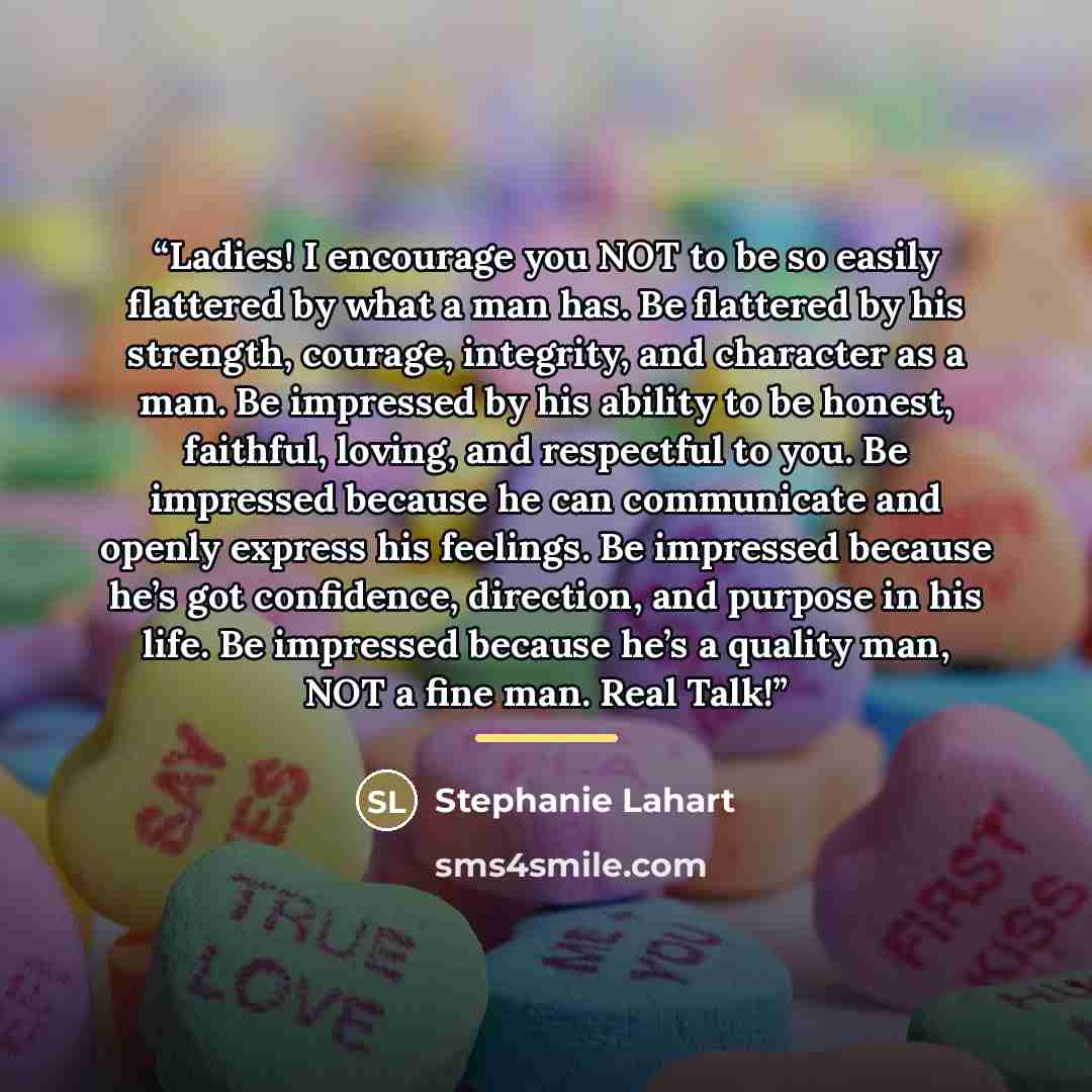 “Ladies! I encourage you NOT to be so easily flattered by what a man has. Be flattered by his strength, courage, integrity, and character as a man. Be impressed by his ability to be honest, faithful, loving, and respectful to you. Be impressed because he can communicate and openly express his…” quote by Stephanie Lahart