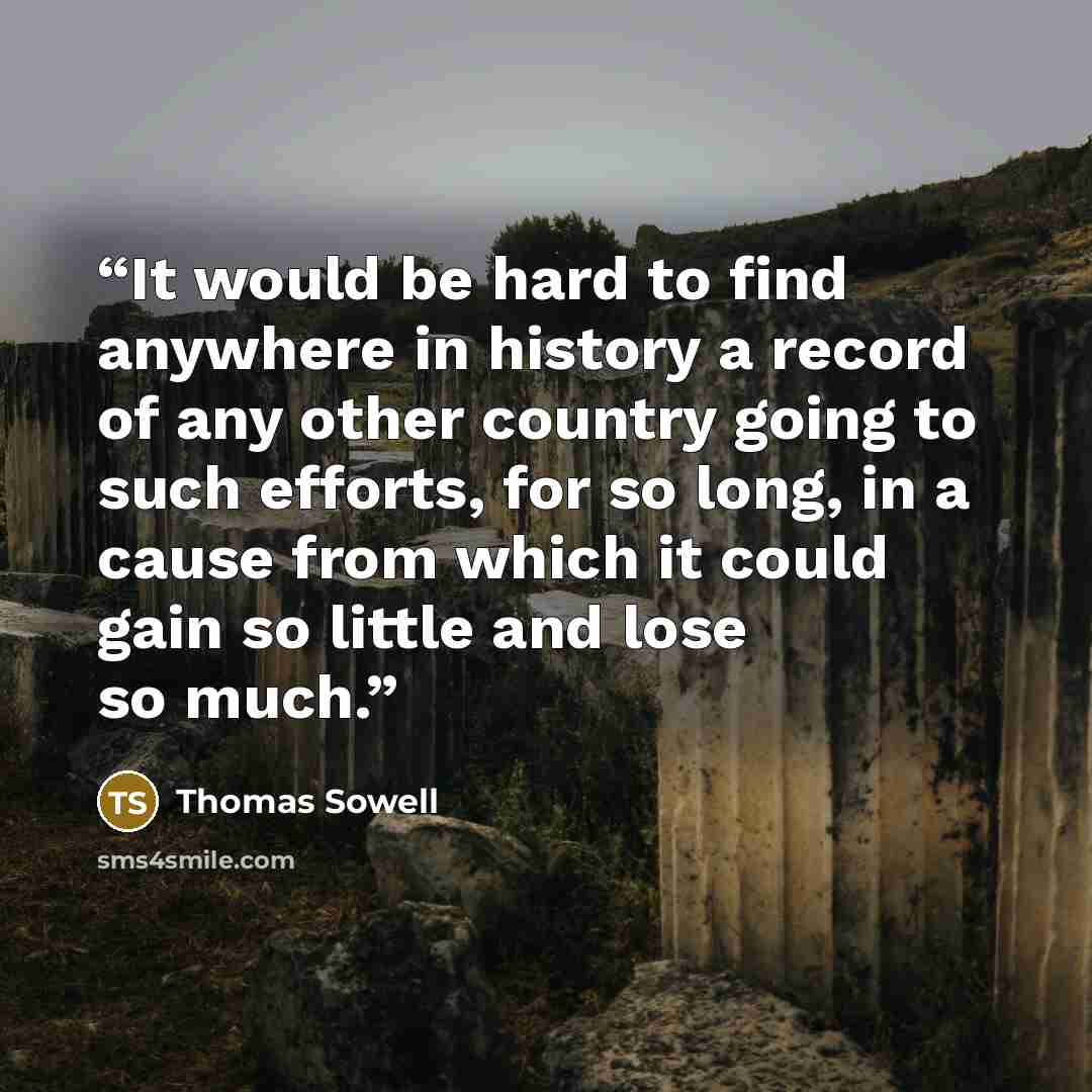 “It would be hard to find anywhere in history a record of any other country going to such efforts, for so long, in a cause from which it could gain so little and lose so much.” quote by Thomas Sowell