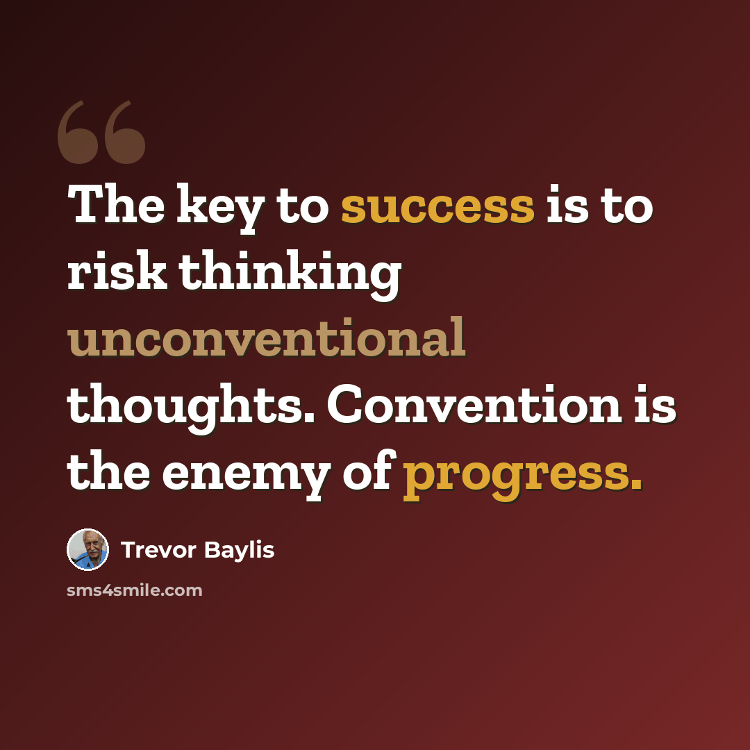 “The key to success is to risk thinking unconventional thoughts. Convention is the enemy of progress.” quote by Trevor Baylis
