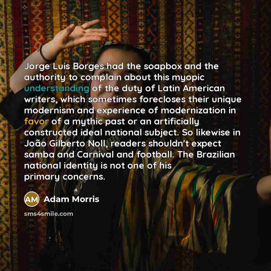 “Jorge Luis Borges had the soapbox and the authority to complain about this myopic understanding of the duty of Latin American writers, which sometimes forecloses their unique modernism and experience of modernization in favor of a mythic past or an artificially constructed ideal national subject…” quote by Adam Morris