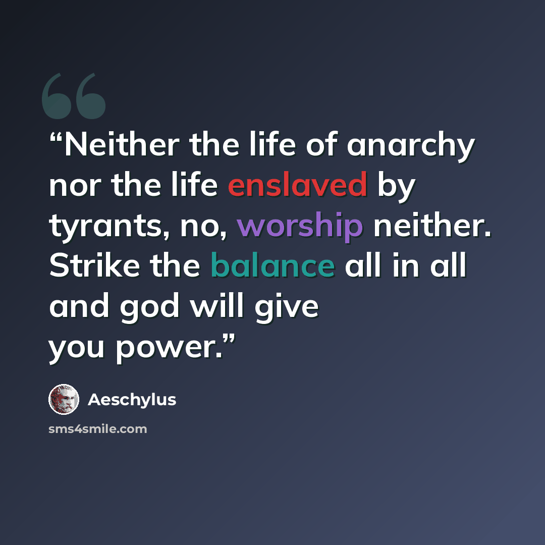 “Neither the life of anarchy nor the life enslaved by tyrants, no, worship neither. Strike the balance all in all and god will give you power.” quote by Aeschylus