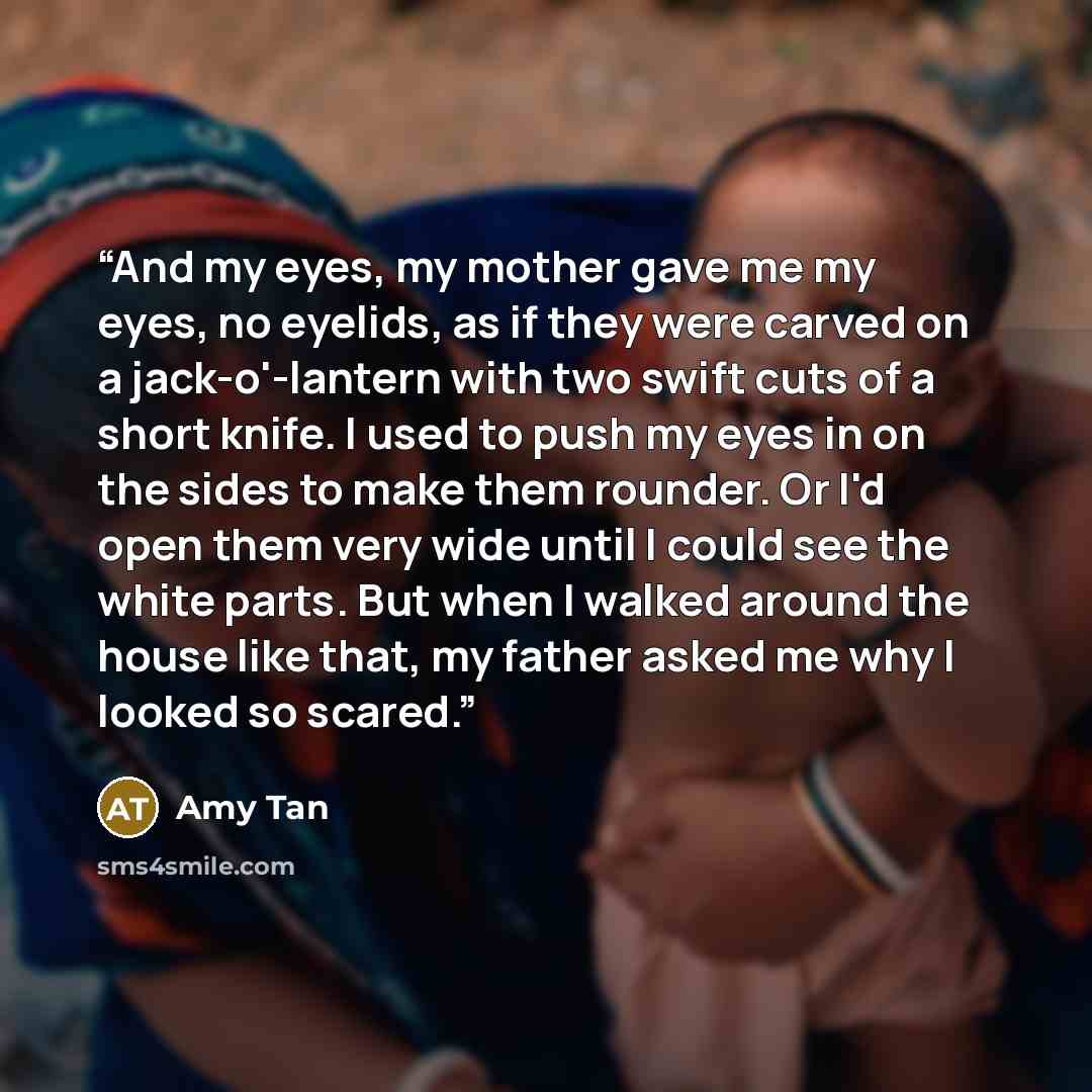 “And my eyes, my mother gave me my eyes, no eyelids, as if they were carved on a jack-o'-lantern with two swift cuts of a short knife. I used to push my eyes in on the sides to make them rounder. Or I'd open them very wide until I could see the white parts. But when I walked around the house like…” quote by Amy Tan