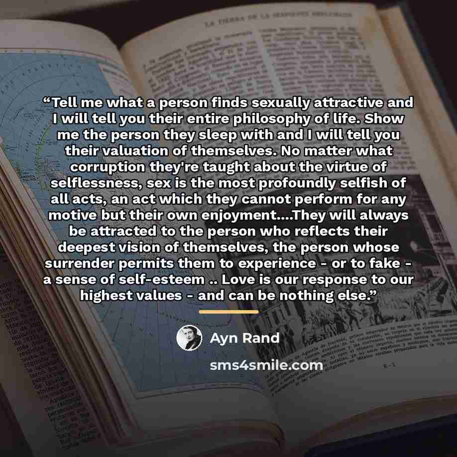 “Tell me what a person finds sexually attractive and I will tell you their entire philosophy of life. Show me the person they sleep with and I will tell you their valuation of themselves. No matter what corruption they're taught about the virtue of selflessness, sex is the most profoundly selfish…” quote by Ayn Rand