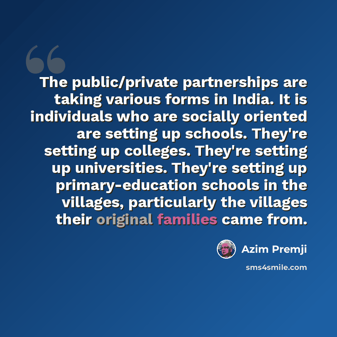“The public/private partnerships are taking various forms in India. It is individuals who are socially oriented are setting up schools. They're setting up colleges. They're setting up universities. They're setting up primary-education schools in the villages, particularly the villages their…” quote by Azim Premji
