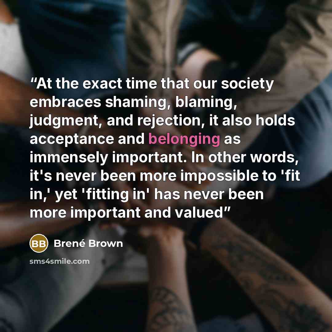 “At the exact time that our society embraces shaming, blaming, judgment, and rejection, it also holds acceptance and belonging as immensely important. In other words, it's never been more impossible to 'fit in,' yet 'fitting in' has never been more important and valued” quote by Brené Brown