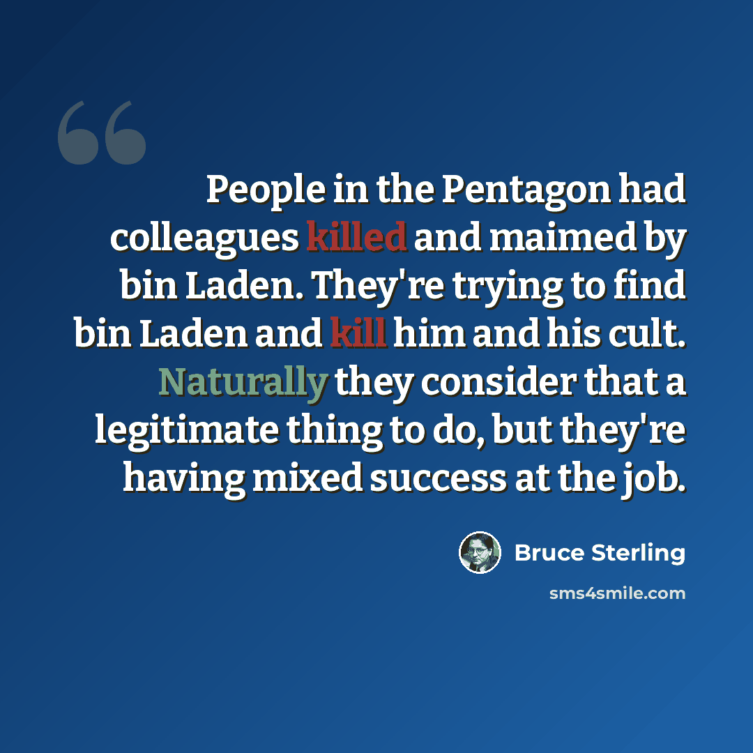“People in the Pentagon had colleagues killed and maimed by bin Laden. They're trying to find bin Laden and kill him and his cult. Naturally they consider that a legitimate thing to do, but they're having mixed success at the job.” quote by Bruce Sterling