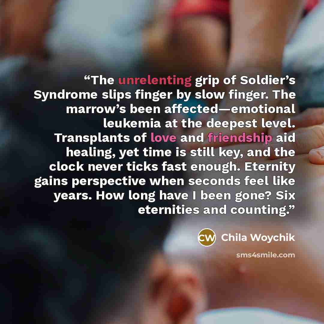 “The unrelenting grip of Soldier’s Syndrome slips finger by slow finger. The marrow’s been affected—emotional leukemia at the deepest level. Transplants of love and friendship aid healing, yet time is still key, and the clock never ticks fast enough. Eternity gains perspective when seconds feel…” quote by Chila Woychik