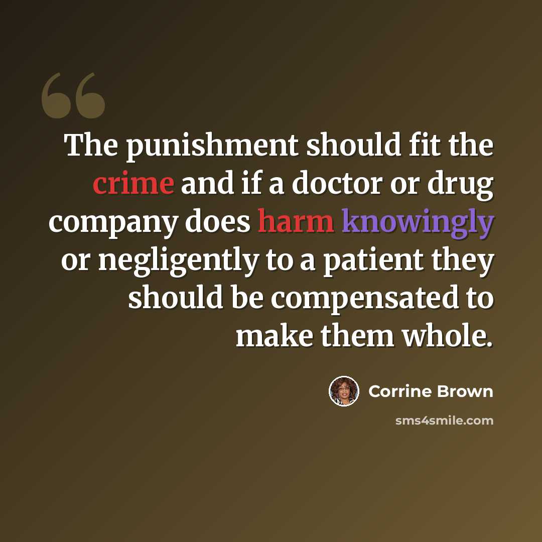 “The punishment should fit the crime and if a doctor or drug company does harm knowingly or negligently to a patient they should be compensated to make them whole.” quote by Corrine Brown