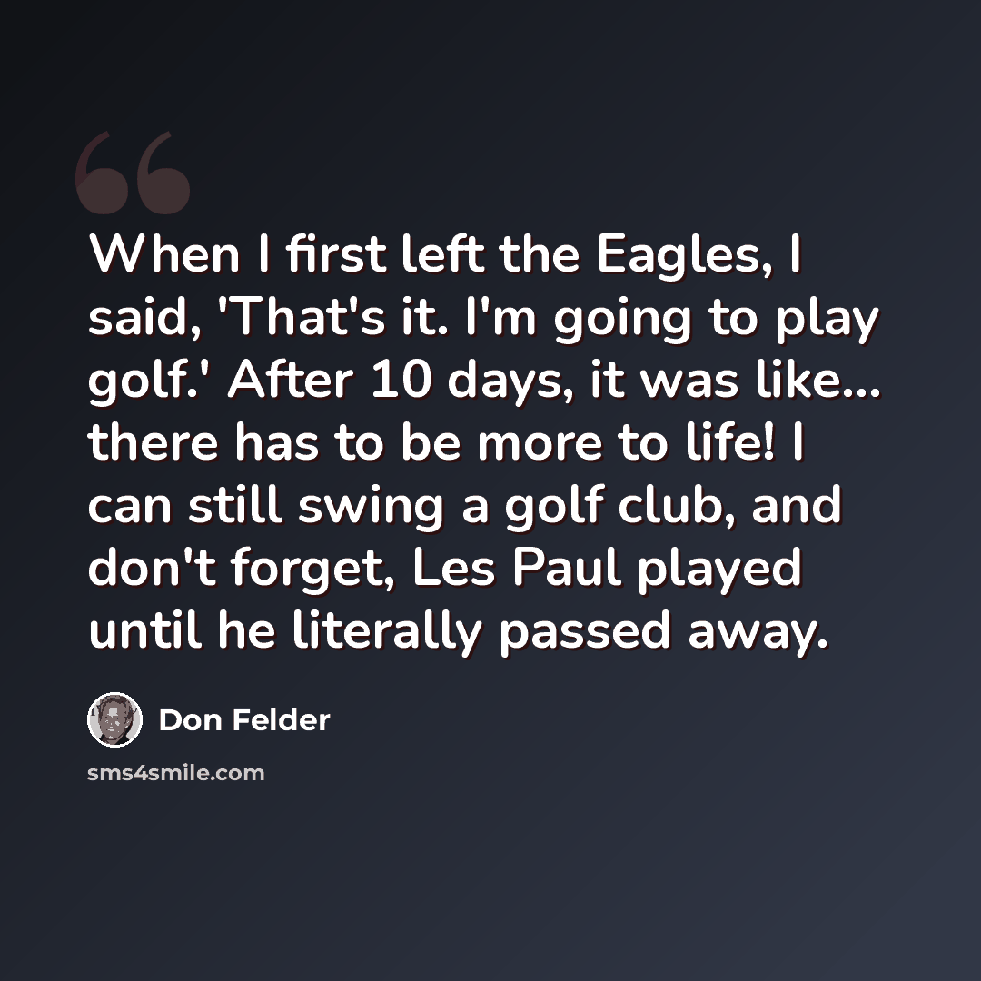 “When I first left the Eagles, I said, 'That's it. I'm going to play golf.' After 10 days, it was like... there has to be more to life! I can still swing a golf club, and don't forget, Les Paul played until he literally passed away.” quote by Don Felder