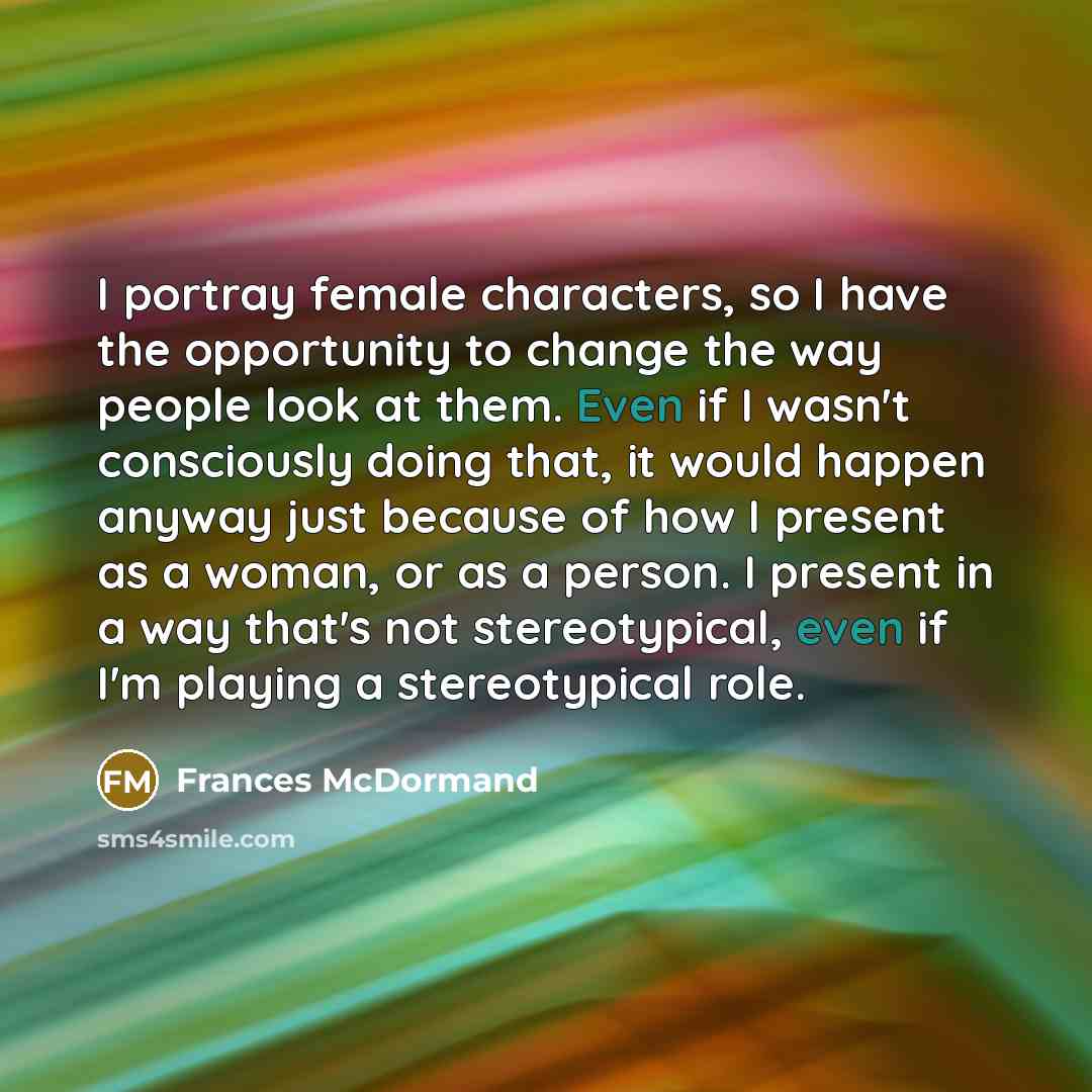 “I portray female characters, so I have the opportunity to change the way people look at them. Even if I wasn't consciously doing that, it would happen anyway just because of how I present as a woman, or as a person. I present in a way that's not stereotypical, even if I'm playing a stereotypical…” quote by Frances McDormand