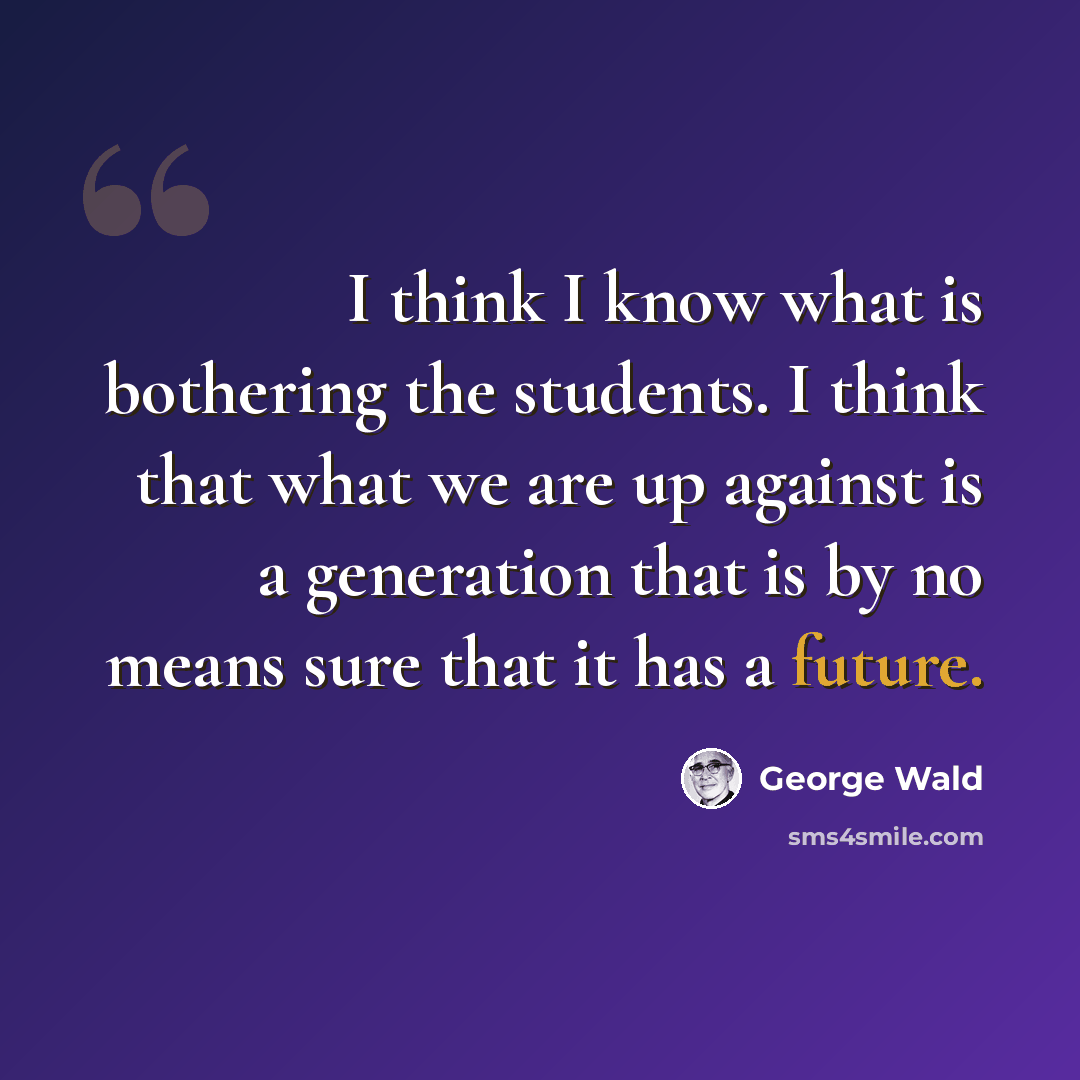 “I think I know what is bothering the students. I think that what we are up against is a generation that is by no means sure that it has a future.” quote by George Wald