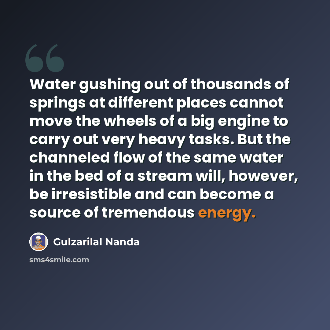 “Water gushing out of thousands of springs at different places cannot move the wheels of a big engine to carry out very heavy tasks. But the channeled flow of the same water in the bed of a stream will, however, be irresistible and can become a source of tremendous energy.” quote by Gulzarilal Nanda