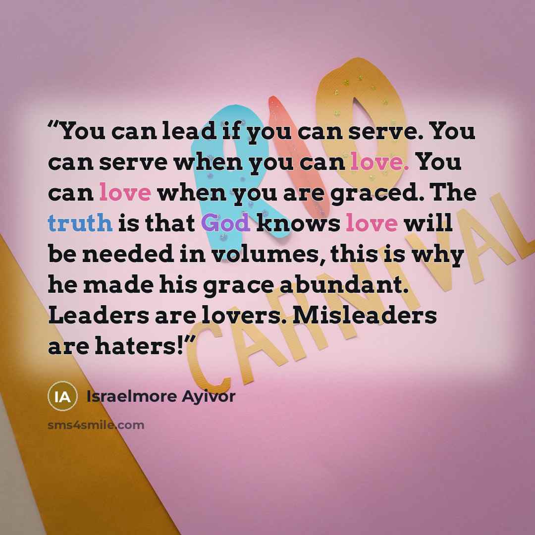 “You can lead if you can serve. You can serve when you can love. You can love when you are graced. The truth is that God knows love will be needed in volumes, this is why he made his grace abundant. Leaders are lovers. Misleaders are haters!” quote by Israelmore Ayivor
