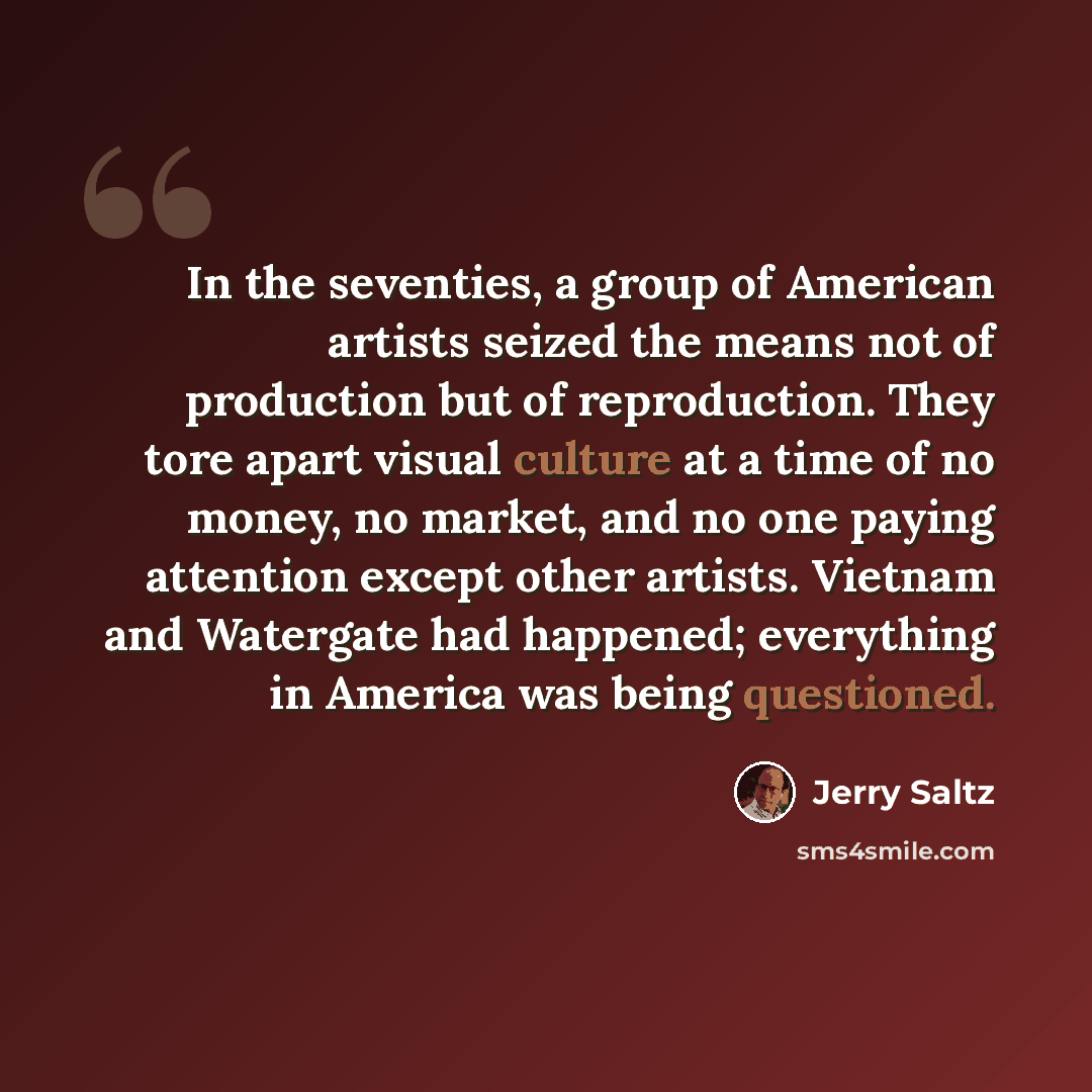 “In the seventies, a group of American artists seized the means not of production but of reproduction. They tore apart visual culture at a time of no money, no market, and no one paying attention except other artists. Vietnam and Watergate had happened; everything in America was being questioned.” quote by Jerry Saltz
