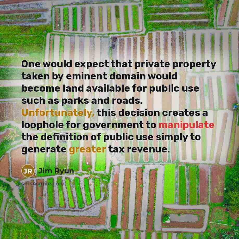 “One would expect that private property taken by eminent domain would become land available for public use such as parks and roads. Unfortunately, this decision creates a loophole for government to manipulate the definition of public use simply to generate greater tax revenue.” quote by Jim Ryun
