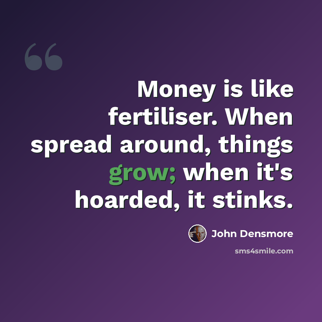 “Money is like fertiliser. When spread around, things grow; when it's hoarded, it stinks.” quote by John Densmore