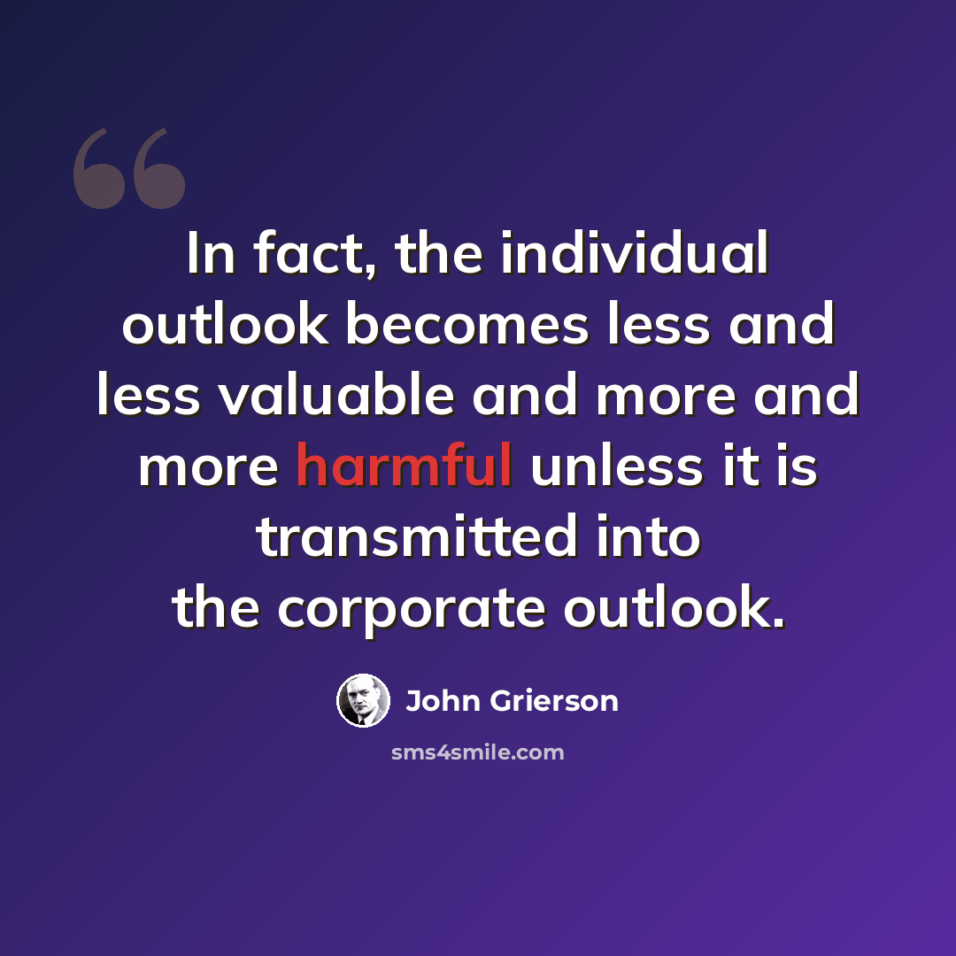 “In fact, the individual outlook becomes less and less valuable and more and more harmful unless it is transmitted into the corporate outlook.” quote by John Grierson