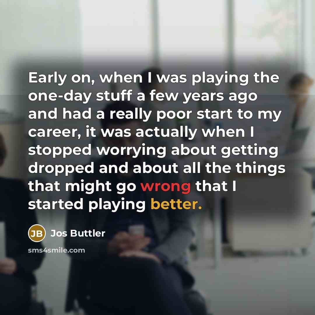 “Early on, when I was playing the one-day stuff a few years ago and had a really poor start to my career, it was actually when I stopped worrying about getting dropped and about all the things that might go wrong that I started playing better.” quote by Jos Buttler
