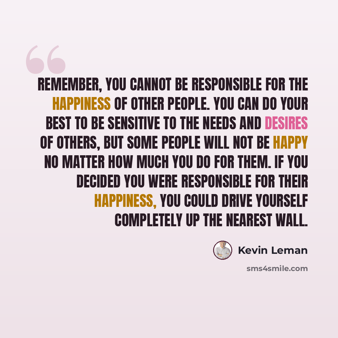 “Remember, you cannot be responsible for the happiness of other people. You can do your best to be sensitive to the needs and desires of others, but some people will not be happy no matter how much you do for them. If you decided you were responsible for their happiness, you could drive yourself…” quote by Kevin Leman