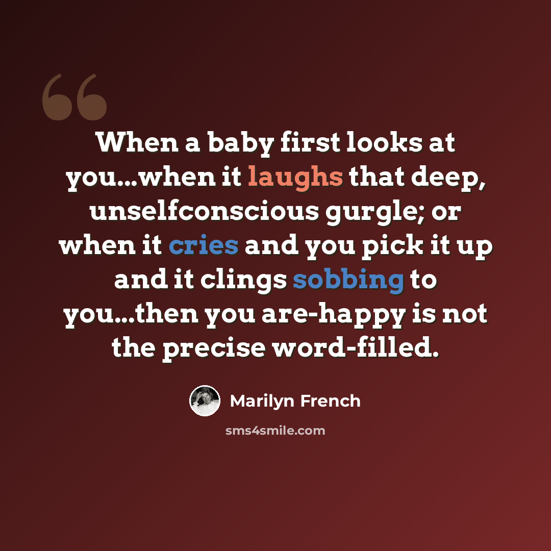 “When a baby first looks at you...when it laughs that deep, unselfconscious gurgle; or when it cries and you pick it up and it clings sobbing to you...then you are-happy is not the precise word-filled.” quote by Marilyn French
