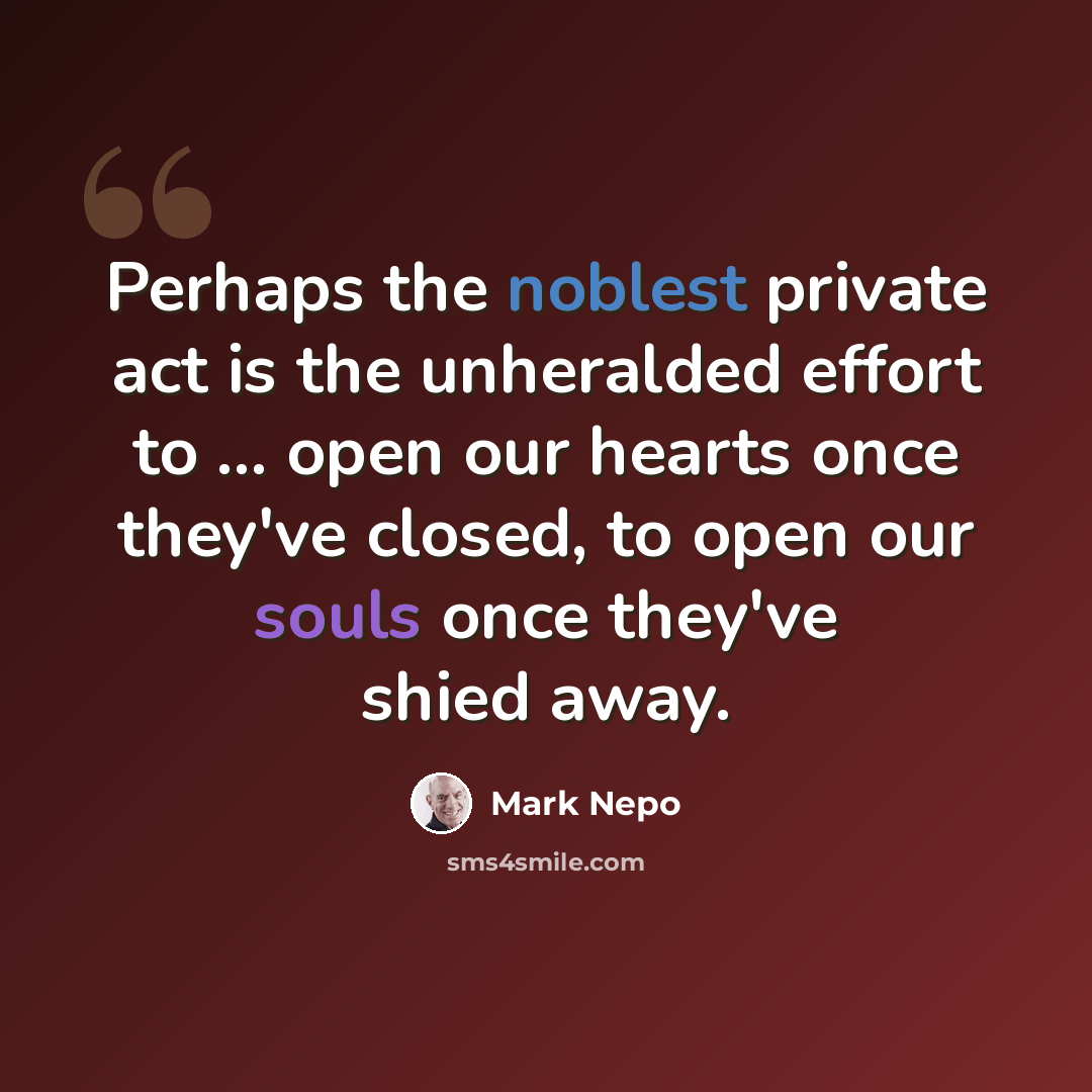 “Perhaps the noblest private act is the unheralded effort to ... open our hearts once they've closed, to open our souls once they've shied away.” quote by Mark Nepo