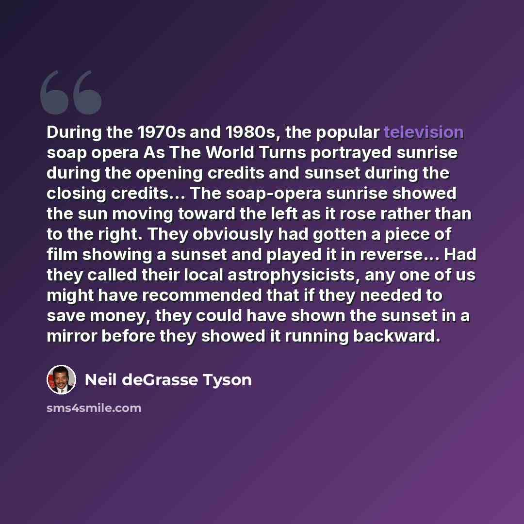 “During the 1970s and 1980s, the popular television soap opera As The World Turns portrayed sunrise during the opening credits and sunset during the closing credits... The soap-opera sunrise showed the sun moving toward the left as it rose rather than to the right. They obviously had gotten a piece…” quote by Neil deGrasse Tyson