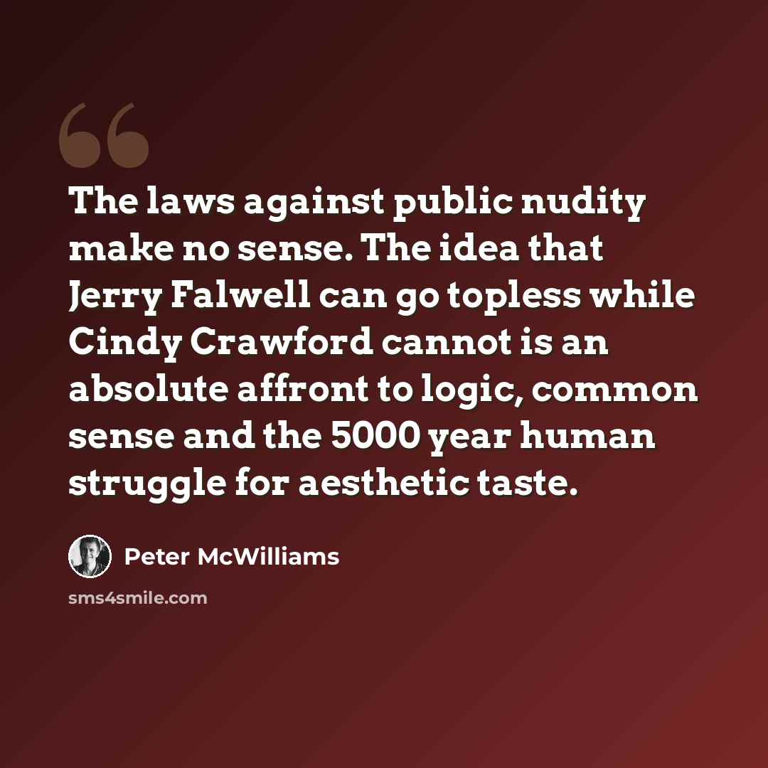 “The laws against public nudity make no sense. The idea that Jerry Falwell can go topless while Cindy Crawford cannot is an absolute affront to logic, common sense and the 5000 year human struggle for aesthetic taste.” quote by Peter McWilliams